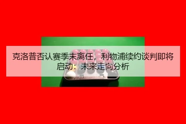 克洛普否认赛季末离任，利物浦续约谈判即将启动：未来走向分析
